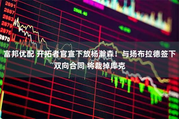 富邦优配 开拓者官宣下放杨瀚森！与扬布拉德签下双向合同 将裁掉库克