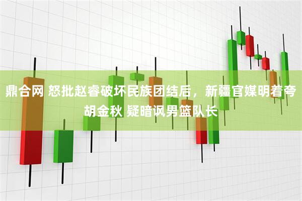 鼎合网 怒批赵睿破坏民族团结后，新疆官媒明着夸胡金秋 疑暗讽男篮队长
