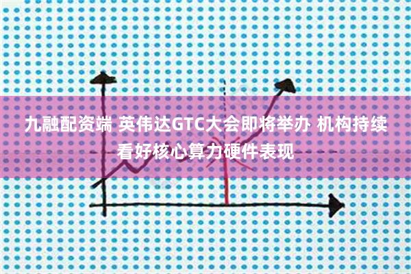 九融配资端 英伟达GTC大会即将举办 机构持续看好核心算力硬件表现