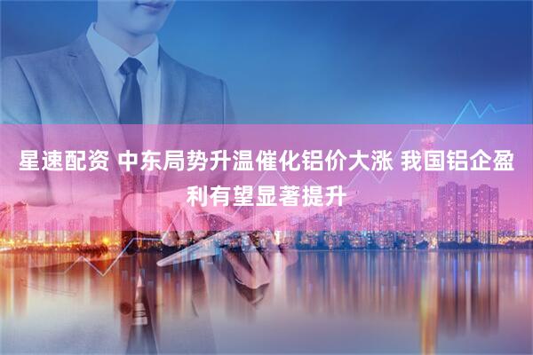 星速配资 中东局势升温催化铝价大涨 我国铝企盈利有望显著提升