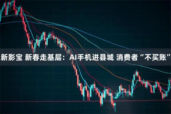 新影宝 新春走基层：AI手机进县城 消费者“不买账”