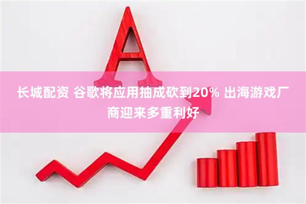 长城配资 谷歌将应用抽成砍到20% 出海游戏厂商迎来多重利好
