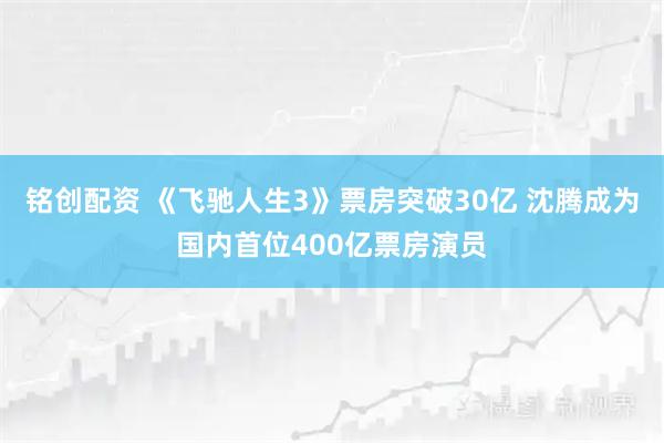 铭创配资 《飞驰人生3》票房突破30亿 沈腾成为国内首位400亿票房演员