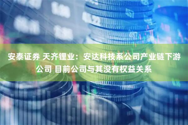 安泰证券 天齐锂业：安达科技系公司产业链下游公司 目前公司与其没有权益关系