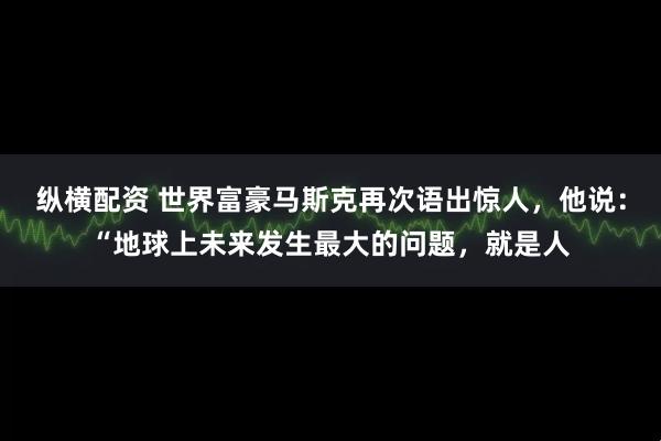 纵横配资 世界富豪马斯克再次语出惊人，他说：“地球上未来发生最大的问题，就是人