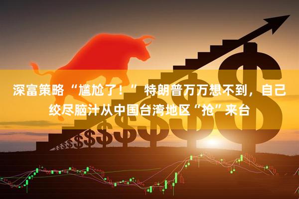 深富策略 “尴尬了！” 特朗普万万想不到，自己绞尽脑汁从中国台湾地区“抢”来台