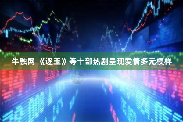 牛融网 《逐玉》等十部热剧呈现爱情多元模样