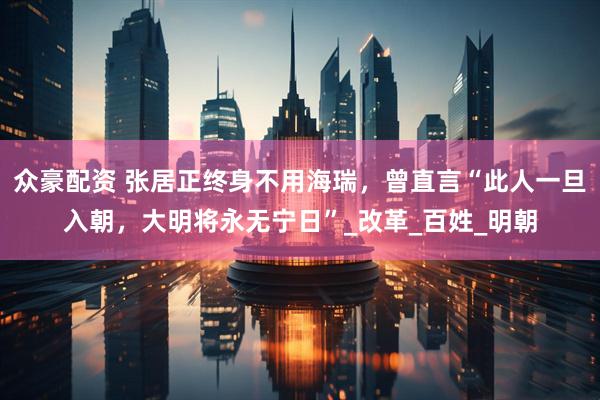 众豪配资 张居正终身不用海瑞，曾直言“此人一旦入朝，大明将永无宁日”_改革_百姓_明朝