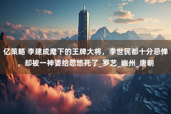亿策略 李建成麾下的王牌大将，李世民都十分忌惮，却被一神婆给忽悠死了_罗艺_幽州_唐朝