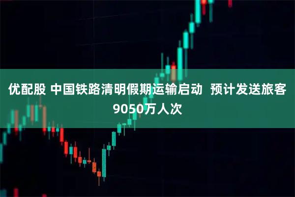 优配股 中国铁路清明假期运输启动  预计发送旅客9050万人次