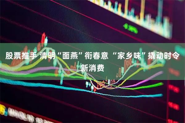 股票推手 清明“面燕”衔春意 “家乡味”撬动时令新消费