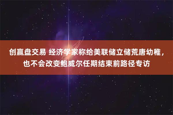 创赢盘交易 经济学家称给美联储立储荒唐幼稚，也不会改变鲍威尔任期结束前路径专访