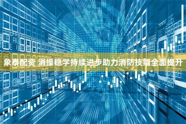 象泰配资 消操稳学持续进步助力消防技能全面提升