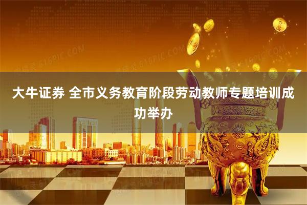 大牛证券 全市义务教育阶段劳动教师专题培训成功举办