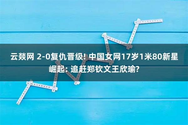 云燚网 2-0复仇晋级! 中国女网17岁1米80新星崛起: 追赶郑钦文王欣瑜?