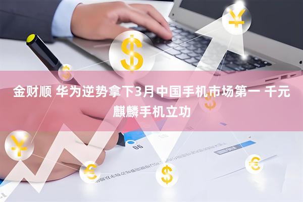 金财顺 华为逆势拿下3月中国手机市场第一 千元麒麟手机立功