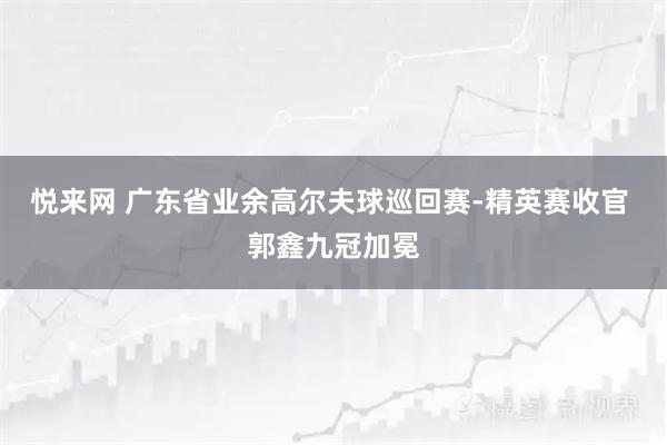 悦来网 广东省业余高尔夫球巡回赛-精英赛收官 郭鑫九冠加冕