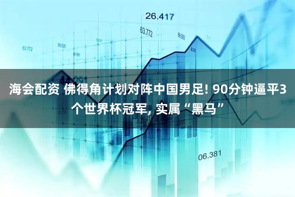 海会配资 佛得角计划对阵中国男足! 90分钟逼平3个世界杯冠军, 实属“黑马”