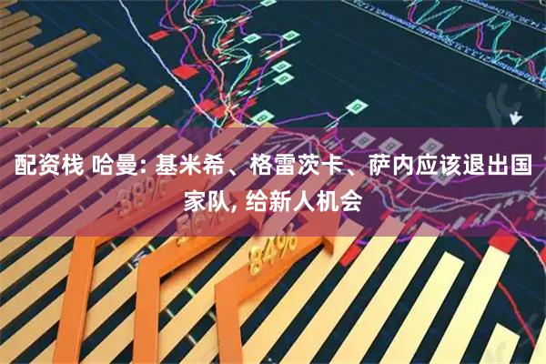 配资栈 哈曼: 基米希、格雷茨卡、萨内应该退出国家队, 给新人机会