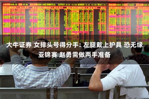 大牛证券 女排头号得分手: 左腿戴上护具 恐无缘亚锦赛 赵勇需做两手准备
