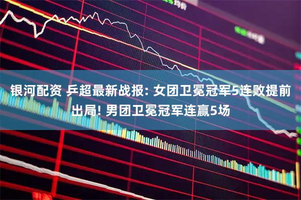 银河配资 乒超最新战报: 女团卫冕冠军5连败提前出局! 男团卫冕冠军连赢5场
