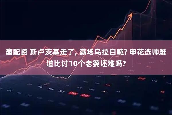 鑫配资 斯卢茨基走了, 满场乌拉白喊? 申花选帅难道比讨10个老婆还难吗?