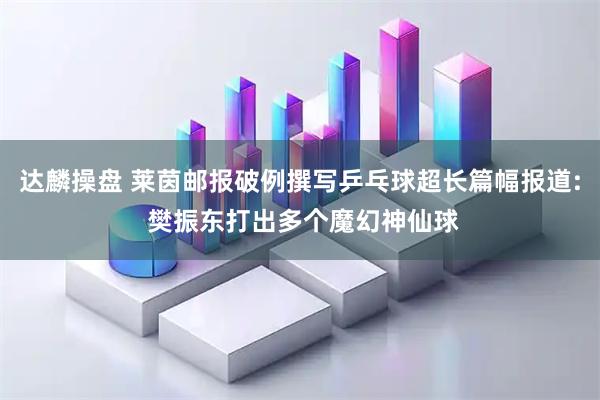 达麟操盘 莱茵邮报破例撰写乒乓球超长篇幅报道: 樊振东打出多个魔幻神仙球
