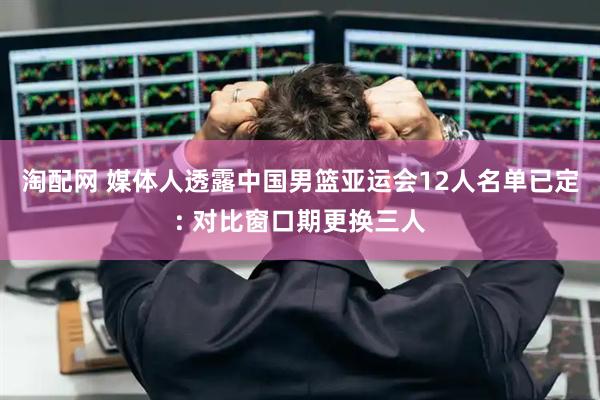 淘配网 媒体人透露中国男篮亚运会12人名单已定: 对比窗口期更换三人