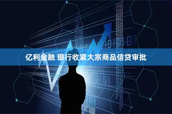 亿利金融 银行收紧大宗商品信贷审批