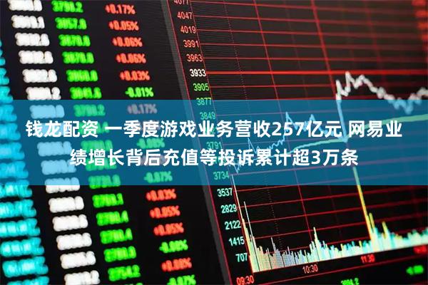 钱龙配资 一季度游戏业务营收257亿元 网易业绩增长背后充值等投诉累计超3万条